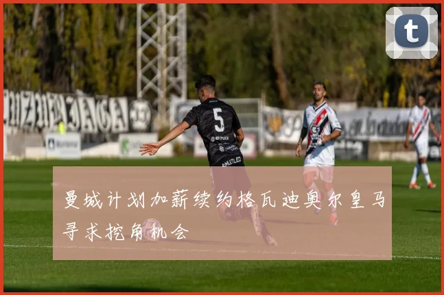曼城计划加薪续约格瓦迪奥尔皇马寻求挖角机会