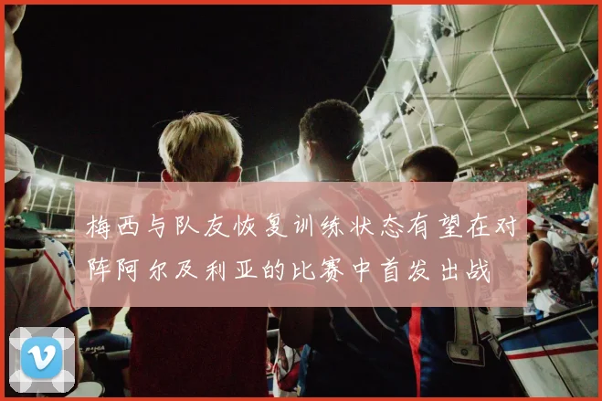 梅西与队友恢复训练状态有望在对阵阿尔及利亚的比赛中首发出战