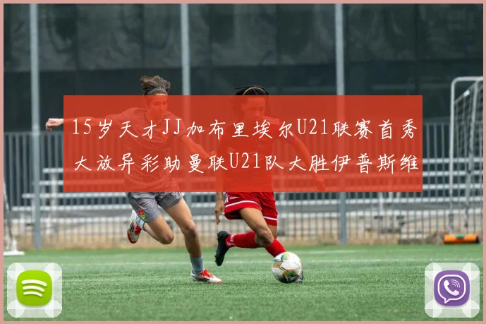 15岁天才JJ加布里埃尔U21联赛首秀大放异彩助曼联U21队大胜伊普斯维奇