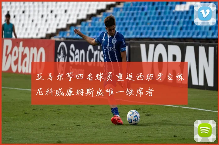 亚马尔等四名球员重返西班牙合练尼科威廉姆斯成唯一缺席者