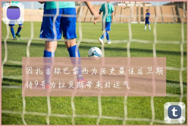 因扎吉称巴雷西为历史最佳后卫期待9号为拉莫斯带来好运气