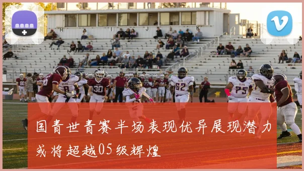 国青世青赛半场表现优异展现潜力或将超越05级辉煌