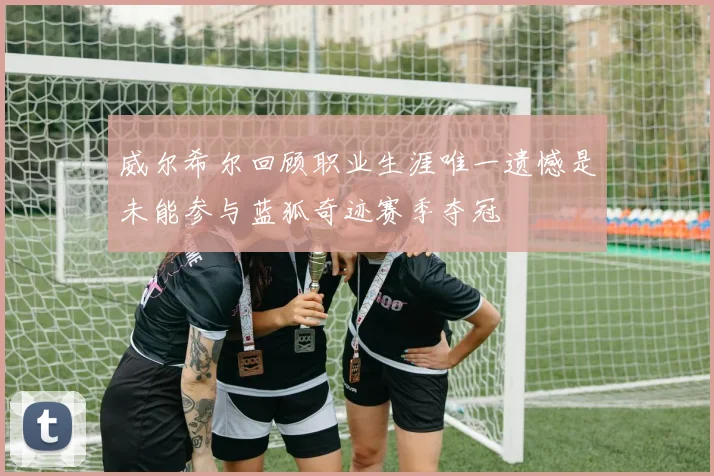 威尔希尔回顾职业生涯唯一遗憾是未能参与蓝狐奇迹赛季夺冠