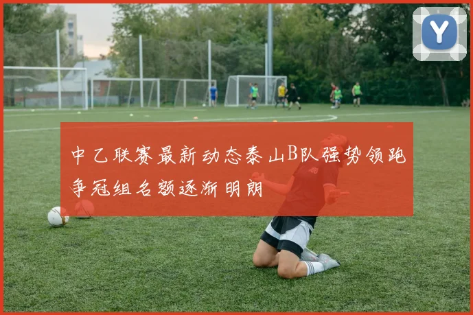 中乙联赛最新动态泰山B队强势领跑争冠组名额逐渐明朗