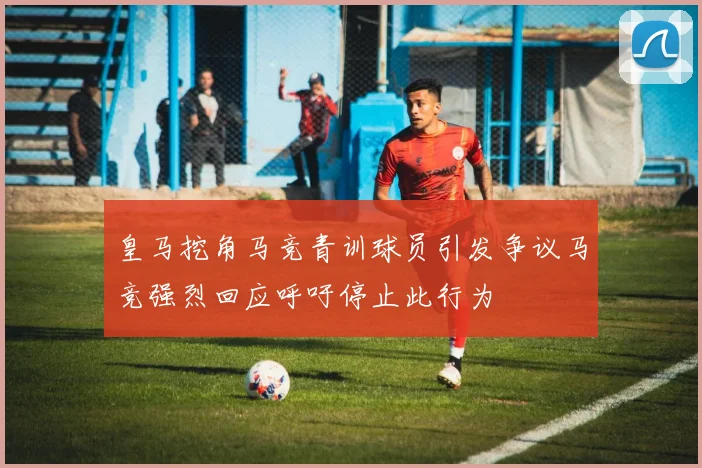 皇马挖角马竞青训球员引发争议马竞强烈回应呼吁停止此行为