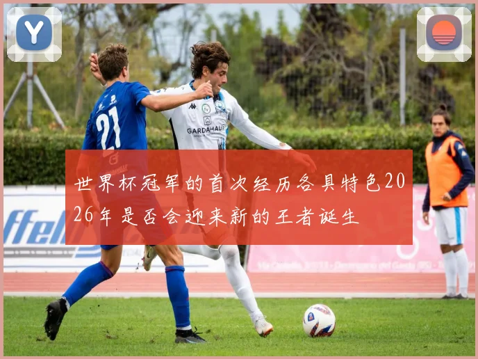 世界杯冠军的首次经历各具特色2026年是否会迎来新的王者诞生